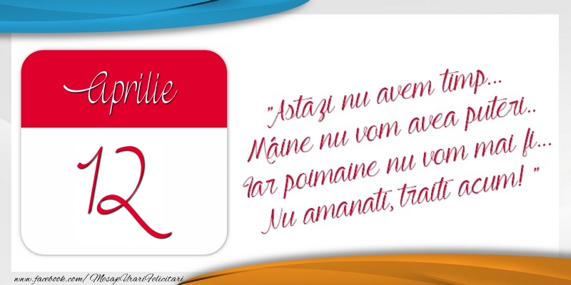 Felicitari de 12 Aprilie - Astazi nu avem timp... Mâine nu vom avea puteri.. Iar poimaine nu vom mai fi... Nu amanati, traiti acum! 12Aprilie