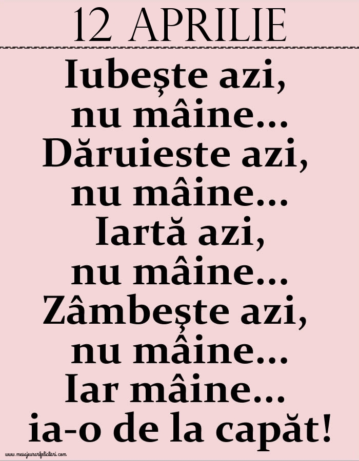 12.Aprilie Iubeşte azi, nu mâine. Dăruieste azi, nu mâine. Iartă azi, nu mâine. Zâmbeşte azi, nu mâine. Iar mâine...ia-o de la capăt!