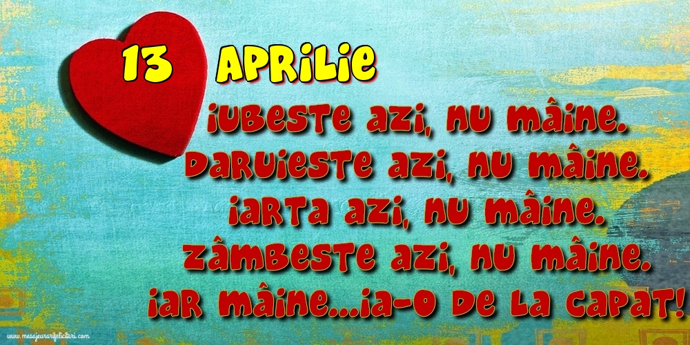 13.Aprilie Iubeşte azi, nu mâine. Dăruieste azi, nu mâine. Iartă azi, nu mâine. Zâmbeşte azi, nu mâine. Iar mâine...ia-o de la capăt!