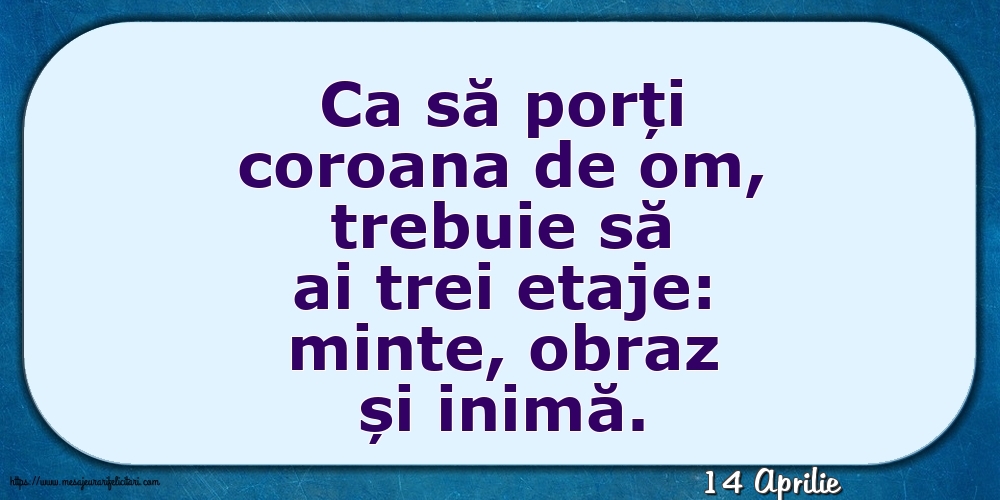 Felicitari de 14 Aprilie - 14 Aprilie - Ca să porți coroana de om, trebuie să ai trei etaje: minte, obraz și inimă.