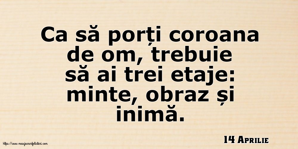 Felicitari de 14 Aprilie - 14 Aprilie - Ca să porți coroana de om, trebuie să ai trei etaje: minte, obraz și inimă.