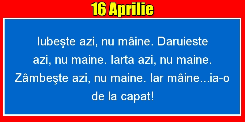 16.Aprilie Iubeşte azi, nu mâine. Dăruieste azi, nu mâine. Iartă azi, nu mâine. Zâmbeşte azi, nu mâine. Iar mâine...ia-o de la capăt!