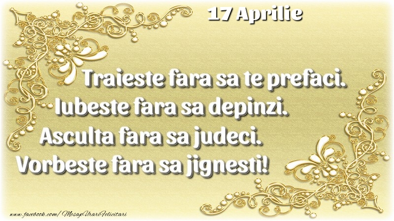 Trăieşte fara sa te prefaci. Iubeşte fara sa depinzi. Asculta fara sa judeci. Vorbeste fara sa jignesti! 17 Aprilie