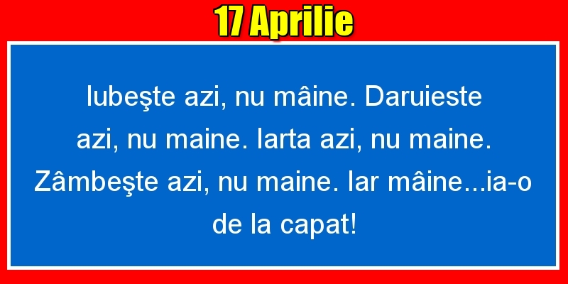 17.Aprilie Iubeşte azi, nu mâine. Dăruieste azi, nu mâine. Iartă azi, nu mâine. Zâmbeşte azi, nu mâine. Iar mâine...ia-o de la capăt!