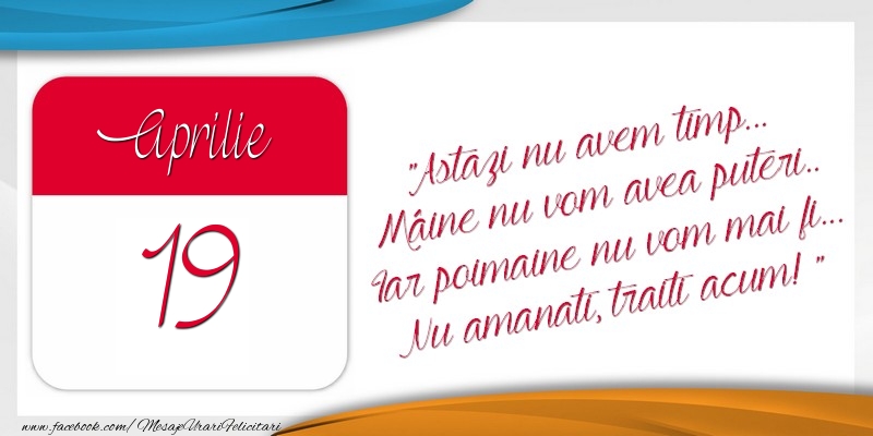 Astazi nu avem timp... Mâine nu vom avea puteri.. Iar poimaine nu vom mai fi... Nu amanati, traiti acum! 19Aprilie