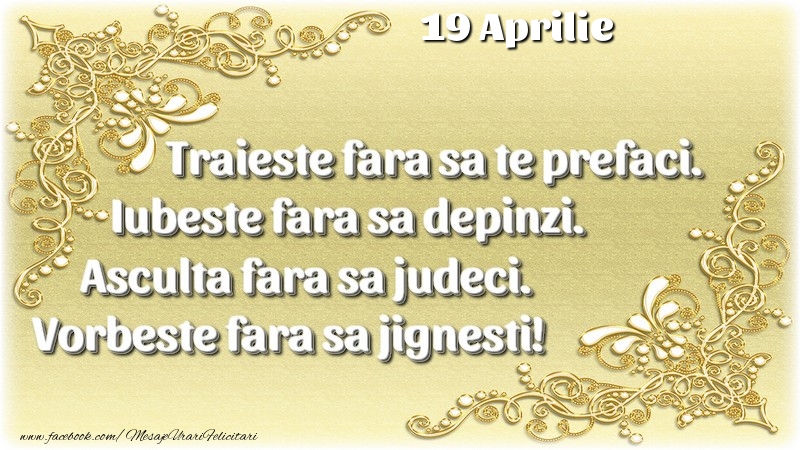 Felicitari de 19 Aprilie - Trăieşte fara sa te prefaci. Iubeşte fara sa depinzi. Asculta fara sa judeci. Vorbeste fara sa jignesti! 19 Aprilie