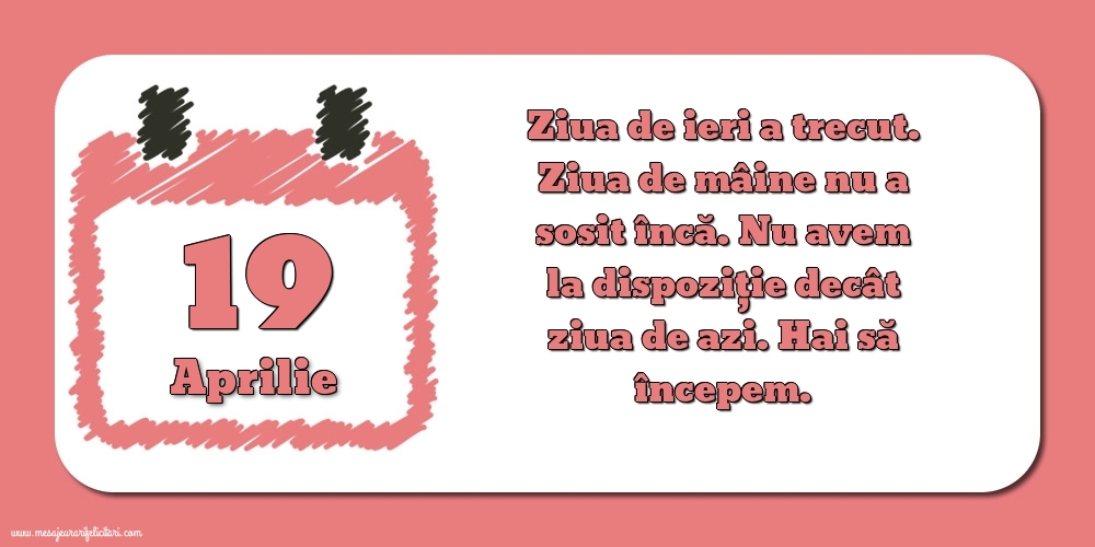 19.Aprilie Ziua de ieri a trecut. Ziua de mâine nu a sosit încă. Nu avem la dispoziţie decât ziua de azi. Hai să începem.