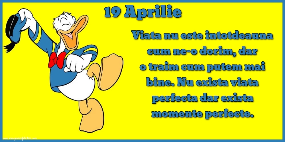 Felicitari de 19 Aprilie - 19.Aprilie Viata nu este intotdeauna cum ne-o dorim, dar o traim cum putem mai bine. Nu exista viata perfecta dar exista momente perfecte.