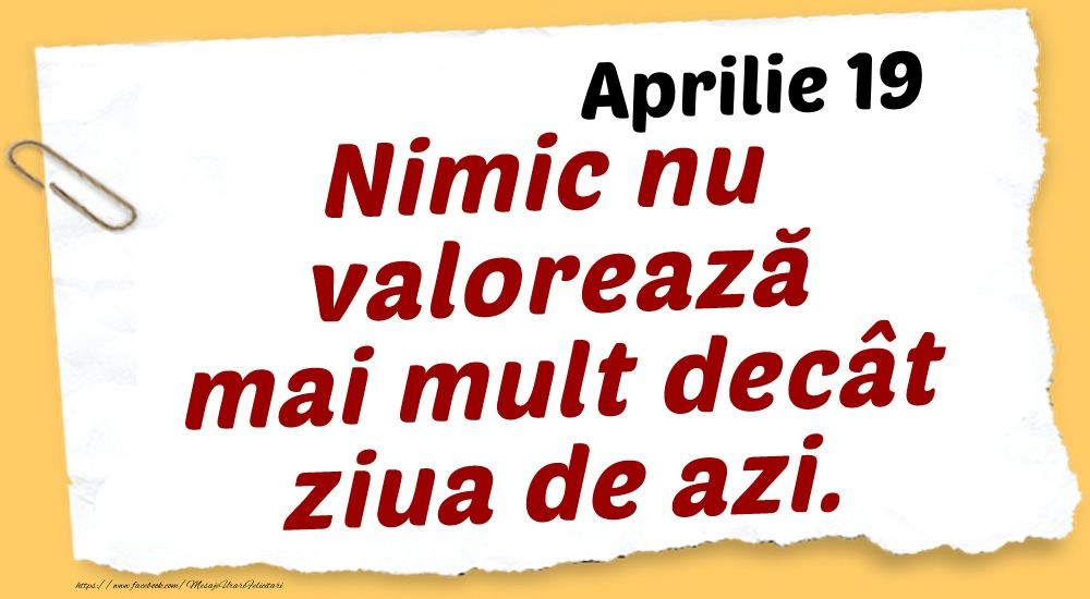 Aprilie 19 Nimic nu valorează mai mult decât ziua de azi.