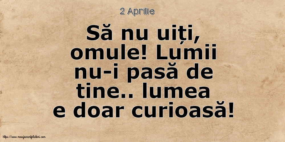 Felicitari de 2 Aprilie - 2 Aprilie - Să nu uiți, omule! Lumii nu-i pasă de tine.. lumea e doar curioasă!