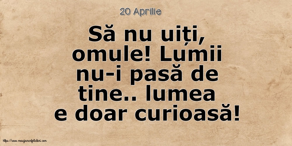 Felicitari de 20 Aprilie - 20 Aprilie - Să nu uiți, omule! Lumii nu-i pasă de tine.. lumea e doar curioasă!