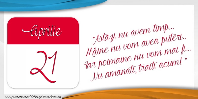 Felicitari de 21 Aprilie - Astazi nu avem timp... Mâine nu vom avea puteri.. Iar poimaine nu vom mai fi... Nu amanati, traiti acum! 21Aprilie