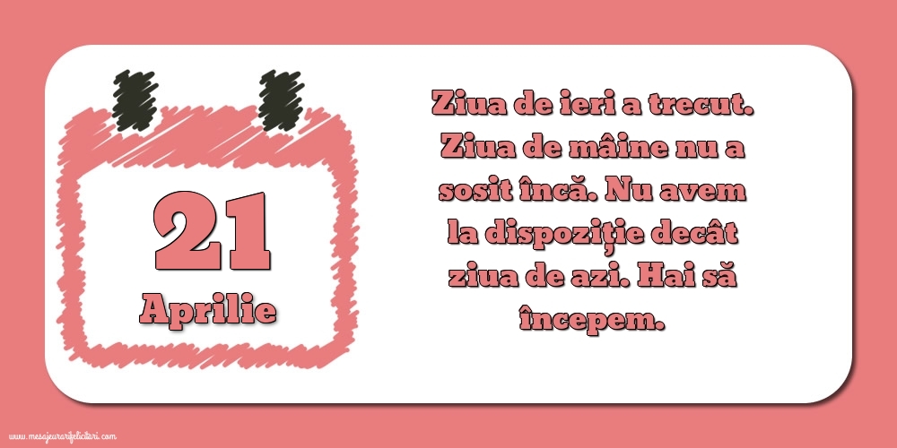 Felicitari de 21 Aprilie - 21.Aprilie Ziua de ieri a trecut. Ziua de mâine nu a sosit încă. Nu avem la dispoziţie decât ziua de azi. Hai să începem.