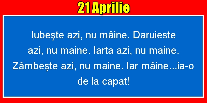 21.Aprilie Iubeşte azi, nu mâine. Dăruieste azi, nu mâine. Iartă azi, nu mâine. Zâmbeşte azi, nu mâine. Iar mâine...ia-o de la capăt!