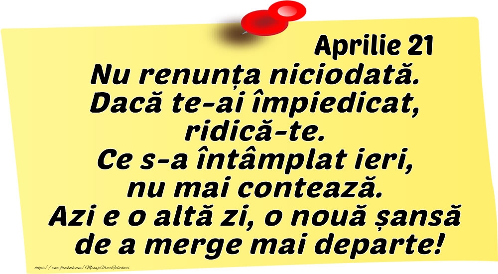 Felicitari de 21 Aprilie - Aprilie 21 Nu renunța niciodată. Dacă te-ai împiedicat, ridică-te. Ce s-a întâmplat ieri, nu mai contează. Azi e o altă zi, o nouă șansă de a merge mai departe!