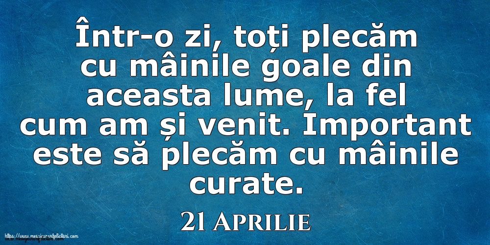 Mesajul zilei 21 Aprilie Într-o zi, toți plecăm cu mâinile goale din aceasta lume, la fel cum am și venit. Important este să plecăm cu mâinile curate.