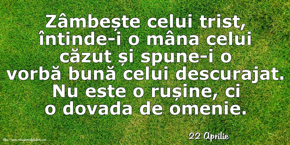 Felicitari de 22 Aprilie - 22 Aprilie - Zâmbește celui trist, întinde-i o mâna celui căzut... Nu este o rușine, ci o dovada de omenie.