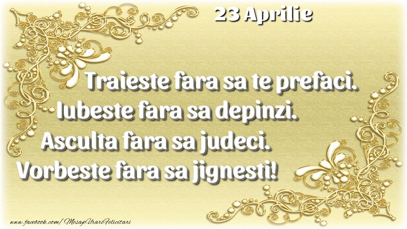 Trăieşte fara sa te prefaci. Iubeşte fara sa depinzi. Asculta fara sa judeci. Vorbeste fara sa jignesti! 23 Aprilie