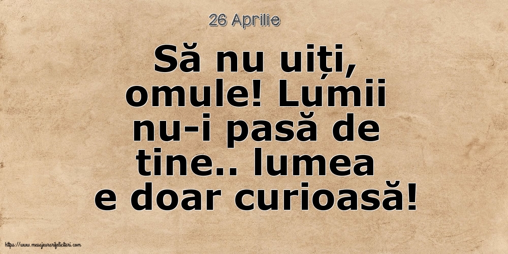 Felicitari de 26 Aprilie - 26 Aprilie - Să nu uiți, omule! Lumii nu-i pasă de tine.. lumea e doar curioasă!