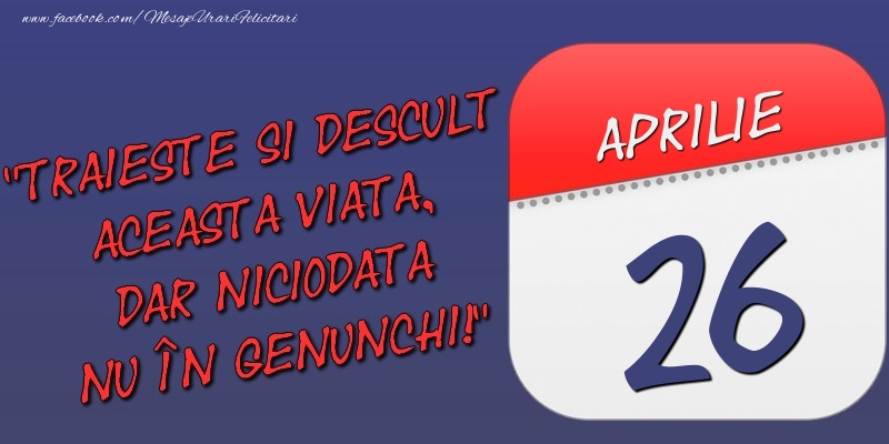 Felicitari de 26 Aprilie - Trăieşte şi desculţ această viaţă, dar niciodată nu în genunchi! 26 Aprilie