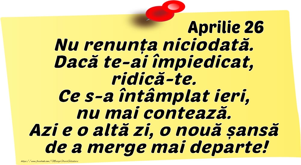 Felicitari de 26 Aprilie - Aprilie 26 Nu renunța niciodată. Dacă te-ai împiedicat, ridică-te. Ce s-a întâmplat ieri, nu mai contează. Azi e o altă zi, o nouă șansă de a merge mai departe!