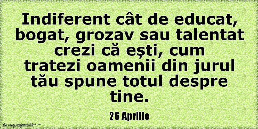 Felicitari de 26 Aprilie - 26 Aprilie Indiferent cât de educat, bogat, grozav sau talentat crezi că ești, cum tratezi oamenii din jurul tău spune totul despre tine.