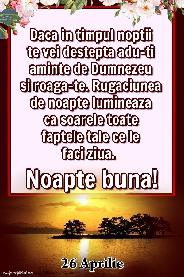 Felicitari de 26 Aprilie - 26 Aprilie - Daca in timpul noptii te vei destepta adu-ti aminte de Dumnezeu si roaga-te. Rugaciunea de noapte lumineaza ca soarele toate faptele tale ce le faci ziua. Noapte buna!