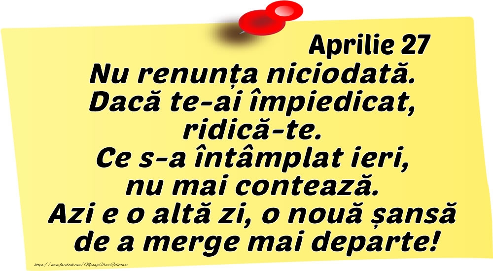 Felicitari de 27 Aprilie - Aprilie 27 Nu renunța niciodată. Dacă te-ai împiedicat, ridică-te. Ce s-a întâmplat ieri, nu mai contează. Azi e o altă zi, o nouă șansă de a merge mai departe!