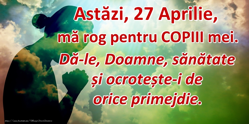 Astăzi, 27 Aprilie, mă rog pentru COPIII mei. Dă-le, Doamne, sănătate și ocrotește-i de orice primejdie.