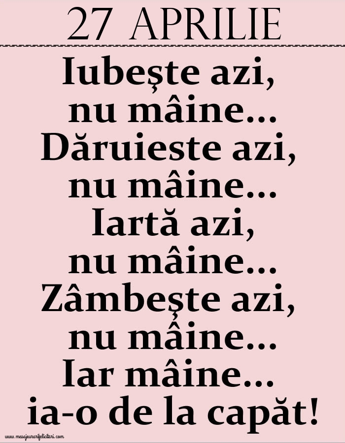 Felicitari de 27 Aprilie - 27.Aprilie Iubeşte azi, nu mâine. Dăruieste azi, nu mâine. Iartă azi, nu mâine. Zâmbeşte azi, nu mâine. Iar mâine...ia-o de la capăt!