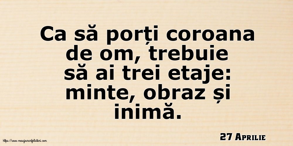 Felicitari de 27 Aprilie - 27 Aprilie - Ca să porți coroana de om, trebuie să ai trei etaje: minte, obraz și inimă.