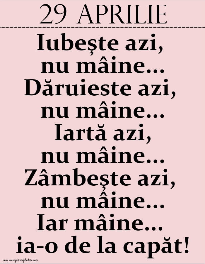 29.Aprilie Iubeşte azi, nu mâine. Dăruieste azi, nu mâine. Iartă azi, nu mâine. Zâmbeşte azi, nu mâine. Iar mâine...ia-o de la capăt!