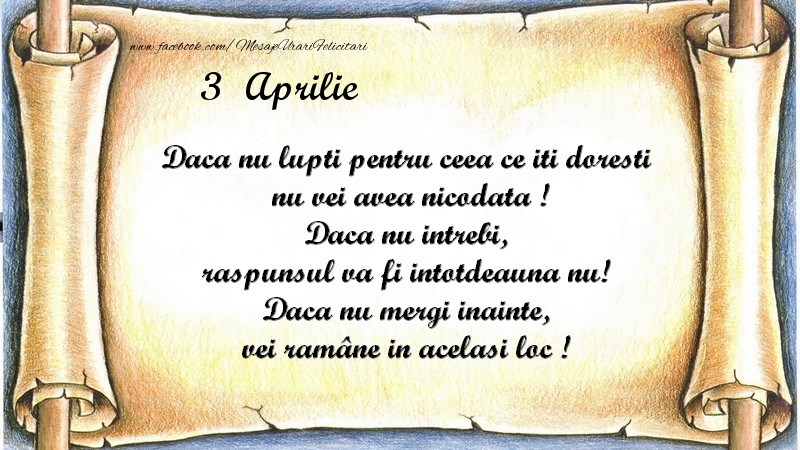 Daca nu lupti pentru ceea ce iti doresti, nu vei avea nicodata ! Daca nu intrebi, raspunsul va fi intotdeauna nu! Daca nu mergi inainte, vei rămâne in acelasi loc ! Aprilie 3