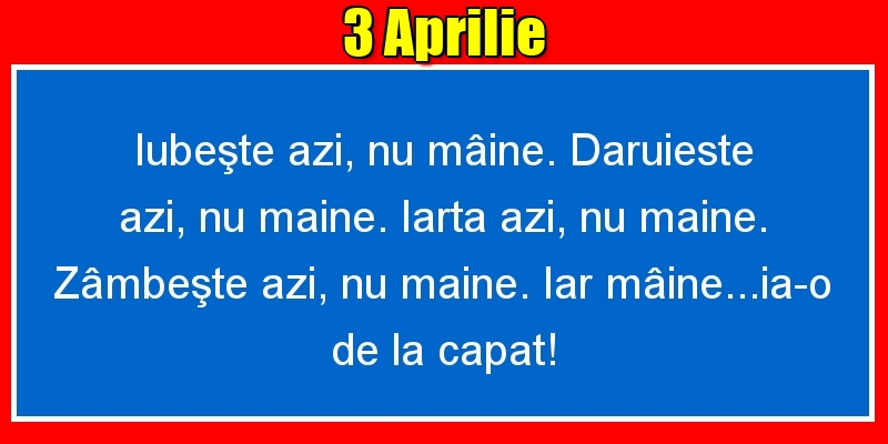 3.Aprilie Iubeşte azi, nu mâine. Dăruieste azi, nu mâine. Iartă azi, nu mâine. Zâmbeşte azi, nu mâine. Iar mâine...ia-o de la capăt!