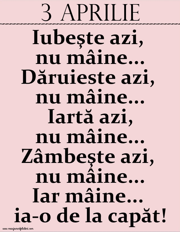 Felicitari de 3 Aprilie - 3.Aprilie Iubeşte azi, nu mâine. Dăruieste azi, nu mâine. Iartă azi, nu mâine. Zâmbeşte azi, nu mâine. Iar mâine...ia-o de la capăt!