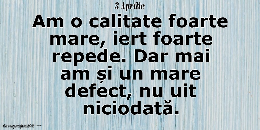 3 Aprilie Am o calitate foarte mare, iert foarte repede. Dar mai am și un mare defect, nu uit niciodată.