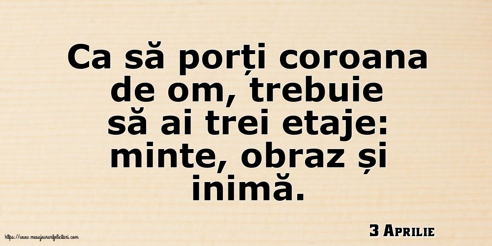 Felicitari de 3 Aprilie - 3 Aprilie - Ca să porți coroana de om, trebuie să ai trei etaje: minte, obraz și inimă.