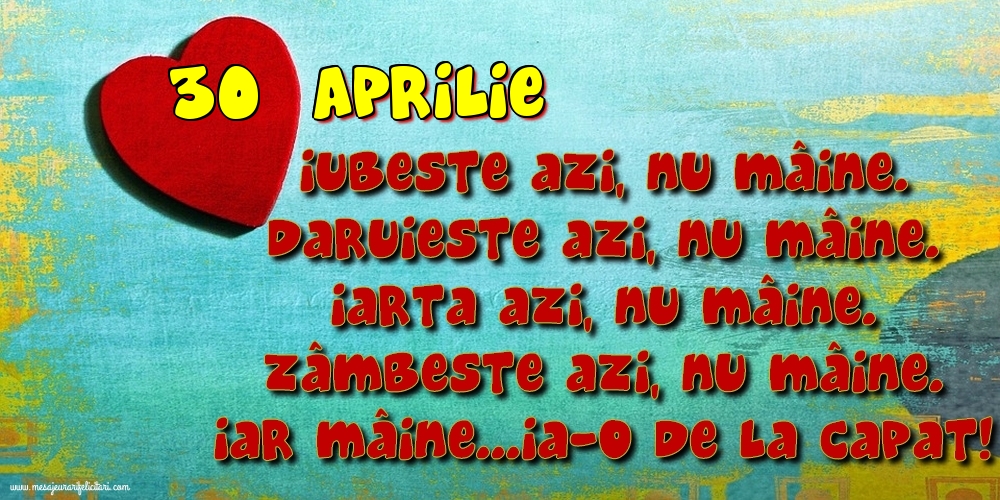 Felicitari de 30 Aprilie - 30.Aprilie Iubeşte azi, nu mâine. Dăruieste azi, nu mâine. Iartă azi, nu mâine. Zâmbeşte azi, nu mâine. Iar mâine...ia-o de la capăt!