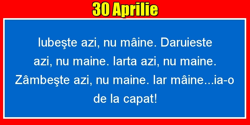 Felicitari de 30 Aprilie - 30.Aprilie Iubeşte azi, nu mâine. Dăruieste azi, nu mâine. Iartă azi, nu mâine. Zâmbeşte azi, nu mâine. Iar mâine...ia-o de la capăt!