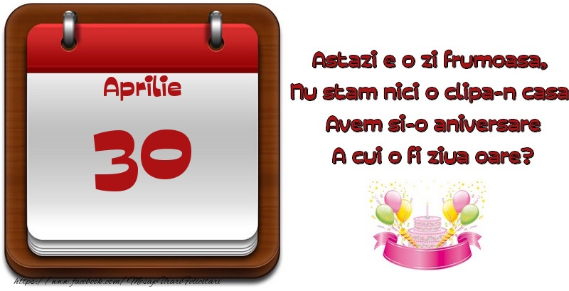 Aprilie 30 Astazi e o zi frumoasa,  Nu stam nici o clipa-n casa, Avem si-o aniversare A cui o fi ziua oare?