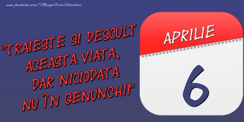 Felicitari de 6 Aprilie - Trăieşte şi desculţ această viaţă, dar niciodată nu în genunchi! 6 Aprilie