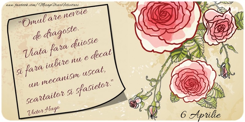 Felicitari de 6 Aprilie - Omul are nevoie de dragoste. Viata fara duiosie si fara iubire nu e decat un mecanism uscat, scartaitor si sfasietor. Victor Hugo 6 Aprilie