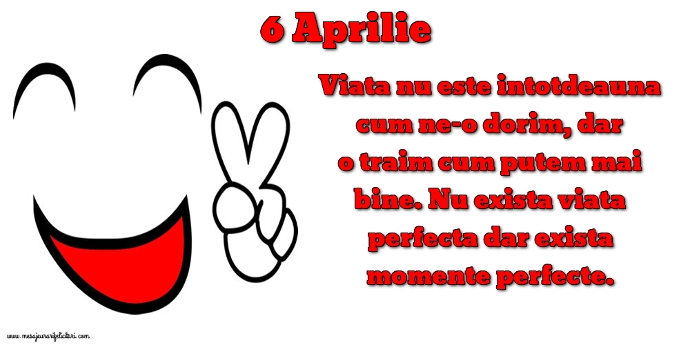 Felicitari de 6 Aprilie - 6.Aprilie Viata nu este intotdeauna cum ne-o dorim, dar o traim cum putem mai bine. Nu exista viata perfecta dar exista momente perfecte.