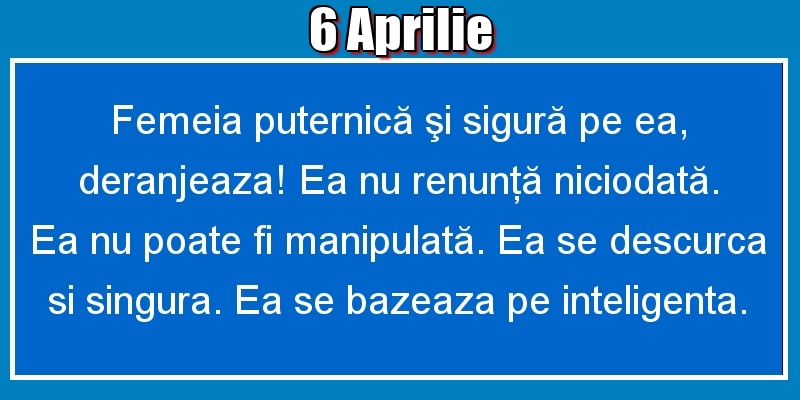 Felicitari de 6 Aprilie - 6.Aprilie Femeia puternică şi sigură pe ea, deranjeaza! Ea nu renunţă niciodată. Ea nu poate fi manipulată. Ea se descurca si singura. Ea se bazeaza pe inteligenta.