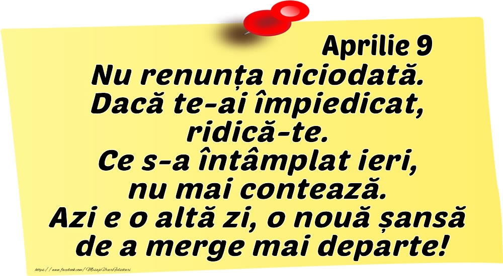 Aprilie 9 Nu renunța niciodată. Dacă te-ai împiedicat, ridică-te. Ce s-a întâmplat ieri, nu mai contează. Azi e o altă zi, o nouă șansă de a merge mai departe!