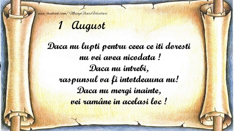 Daca nu lupti pentru ceea ce iti doresti, nu vei avea nicodata ! Daca nu intrebi, raspunsul va fi intotdeauna nu! Daca nu mergi inainte, vei rămâne in acelasi loc ! August 1