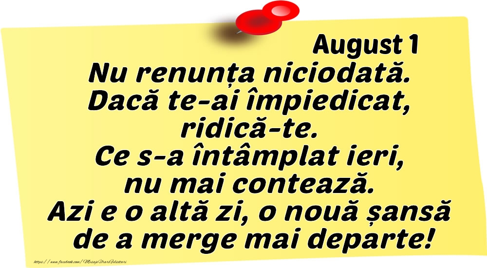 Felicitari de 1 August - August 1 Nu renunța niciodată. Dacă te-ai împiedicat, ridică-te. Ce s-a întâmplat ieri, nu mai contează. Azi e o altă zi, o nouă șansă de a merge mai departe!