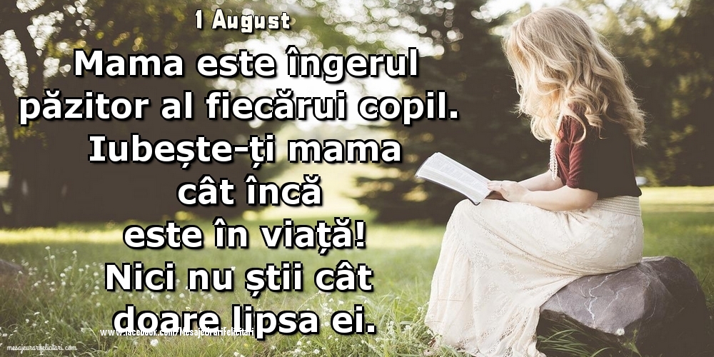 1 August - 	Mama este îngerul păzitor al fiecărui copil. Iubește-ți mama cât încă este în viață! Nici nu știi cât doare lipsa ei.