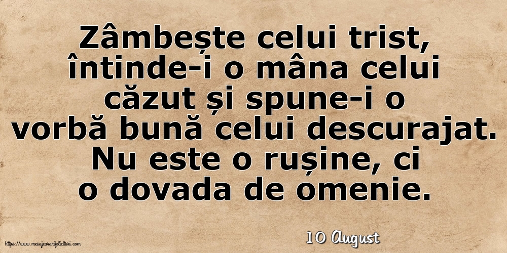 Felicitari de 10 August - 10 August - Zâmbește celui trist, întinde-i o mâna celui căzut... Nu este o rușine, ci o dovada de omenie.