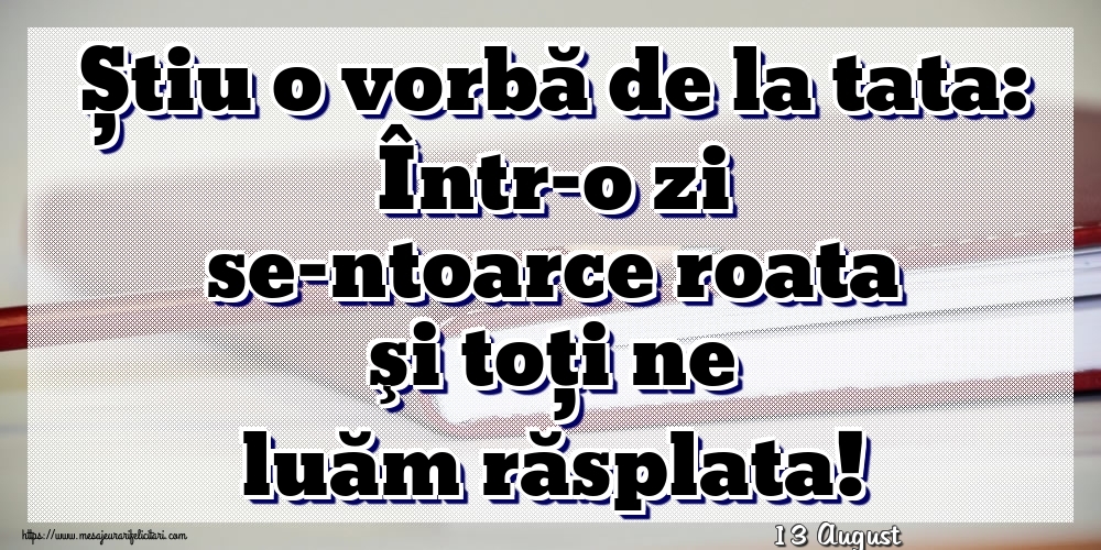 Felicitari de 13 August - 13 August - Știu o vorbă de la tata: Într-o zi se-ntoarce roata şi toţi ne luăm răsplata!